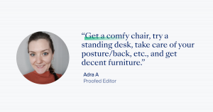 “Get a comfy chair, try a standing desk, take care of your posture/back, etc., and get decent furniture.” – Adra A, Proofed Editor.